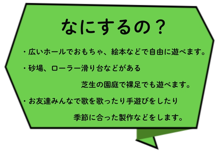 なにするの？・広いホールでおもちゃ、絵本などで自由に遊べます。・砂場、ローラー滑り台などがある芝生の園庭で裸足でも遊べます。・お友達みんなで歌を歌ったり手遊びをしたり季節に合った製作などをします。